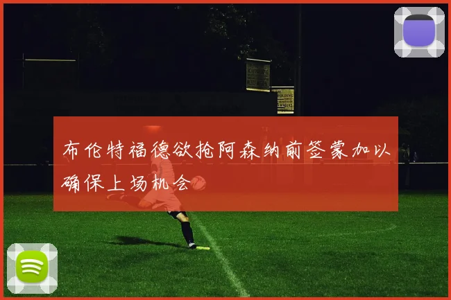 布伦特福德欲抢阿森纳前签蒙加以确保上场机会