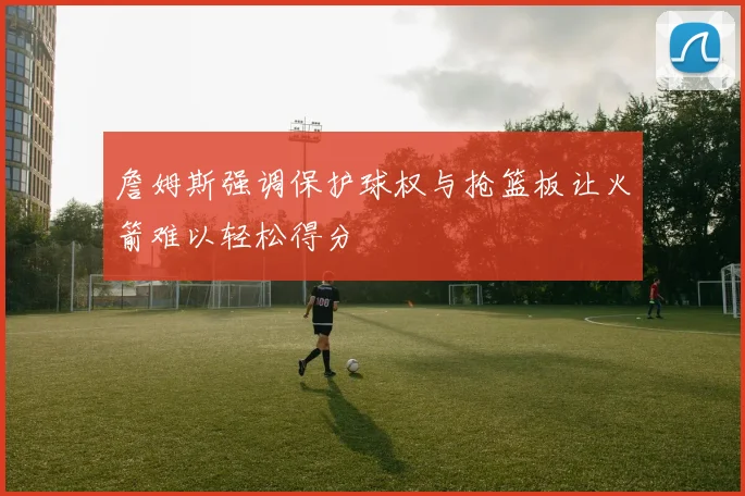 詹姆斯强调保护球权与抢篮板让火箭难以轻松得分
