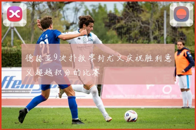 德赫亚9次扑救零封尤文庆祝胜利意义超越积分的比赛