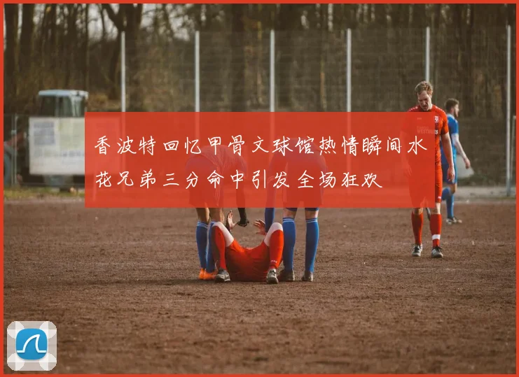 香波特回忆甲骨文球馆热情瞬间水花兄弟三分命中引发全场狂欢