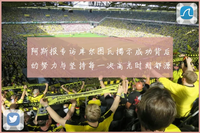 阿斯报专访库尔图瓦揭示成功背后的努力与坚持每一次高光时刻都源于汗水付出