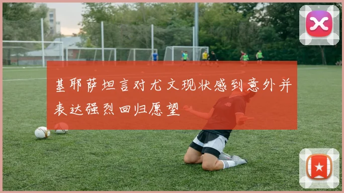 基耶萨坦言对尤文现状感到意外并表达强烈回归愿望