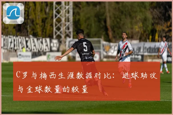 C罗与梅西生涯数据对比：进球助攻与金球数量的较量