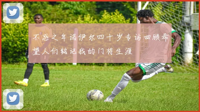 不惑之年诺伊尔四十岁专访回顾希望人们铭记我的门将生涯