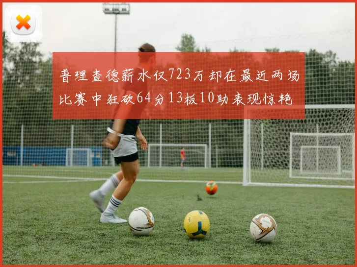 普理查德薪水仅723万却在最近两场比赛中狂砍64分13板10助表现惊艳