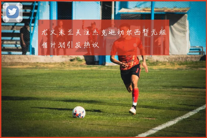 尤文米兰关注杰克逊切尔西暂无租借计划引发热议