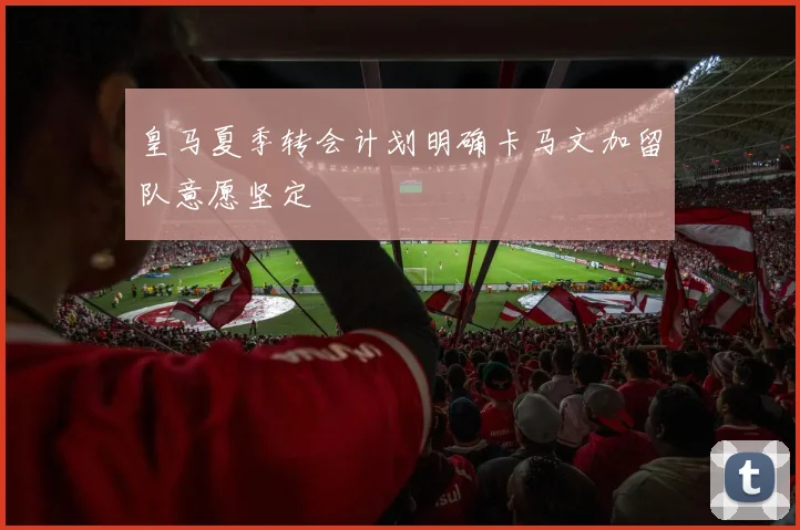 皇马夏季转会计划明确卡马文加留队意愿坚定