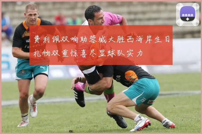 费利佩双响助蓉城大胜西海岸生日礼物双重惊喜尽显球队实力