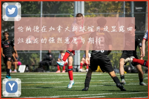 伦纳德在加拿大新球馆开设显露回归猛龙的强烈意愿与期待