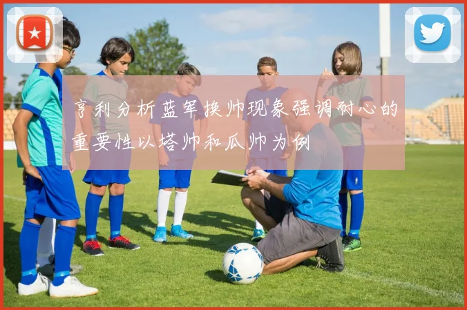 亨利分析蓝军换帅现象强调耐心的重要性以塔帅和瓜帅为例