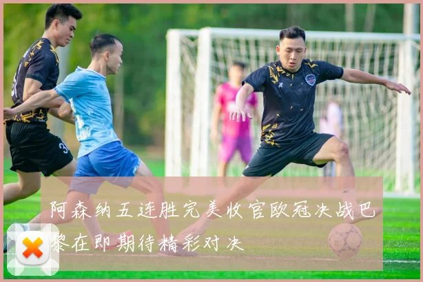 阿森纳五连胜完美收官欧冠决战巴黎在即期待精彩对决