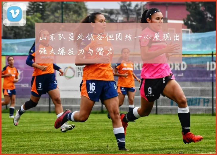 山东队虽处低谷但团结一心展现出强大爆发力与潜力