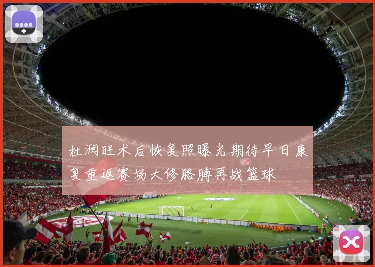 杜润旺术后恢复照曝光期待早日康复重返赛场大修胳膊再战篮球