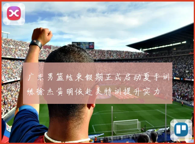 广东男篮结束假期正式启动夏季训练徐杰黄明依赴美特训提升实力