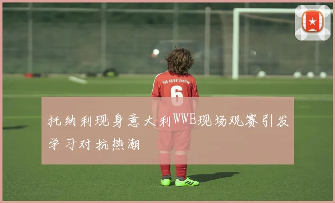 托纳利现身意大利WWE现场观赛引发学习对抗热潮