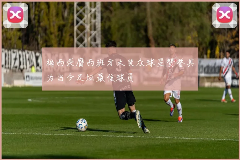 梅西荣膺西班牙大奖众球星赞誉其为当今足坛最佳球员
