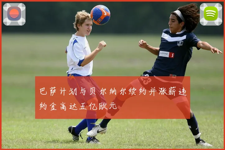 巴萨计划与贝尔纳尔续约并涨薪违约金高达五亿欧元