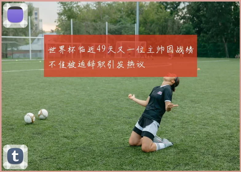 世界杯临近49天又一位主帅因战绩不佳被迫辞职引发热议