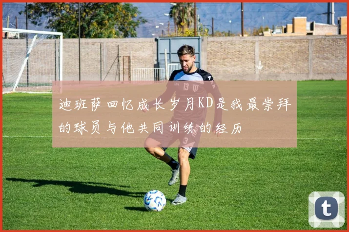 迪班萨回忆成长岁月KD是我最崇拜的球员与他共同训练的经历
