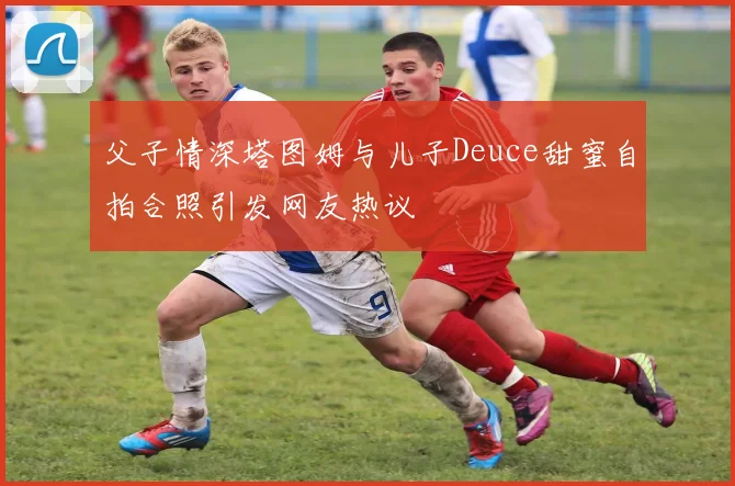 父子情深塔图姆与儿子Deuce甜蜜自拍合照引发网友热议