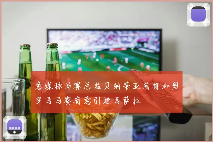 意媒称马赛总监贝纳蒂亚或将加盟罗马马赛有意引进马萨拉
