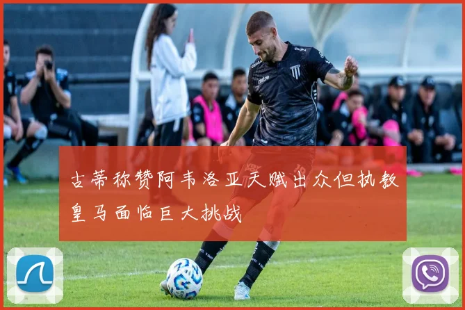 古蒂称赞阿韦洛亚天赋出众但执教皇马面临巨大挑战