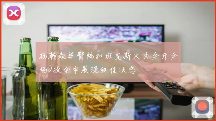 杨瀚森单臂隔扣班克斯火力全开全场9投全中展现绝佳状态