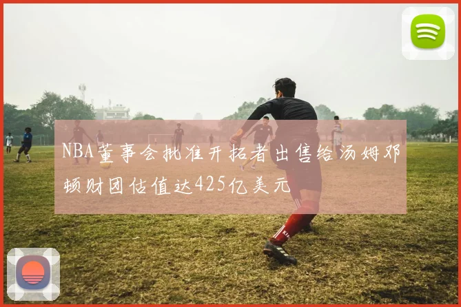 NBA董事会批准开拓者出售给汤姆邓顿财团估值达425亿美元