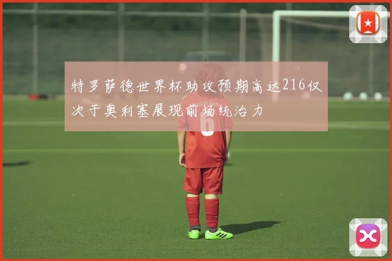 特罗萨德世界杯助攻预期高达216仅次于奥利塞展现前场统治力