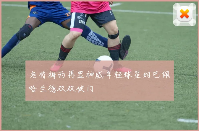 老将梅西再显神威年轻球星姆巴佩哈兰德双双破门