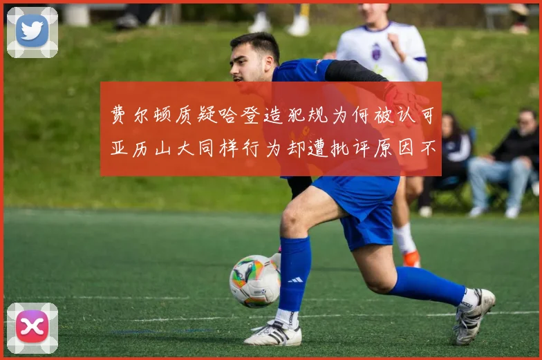费尔顿质疑哈登造犯规为何被认可亚历山大同样行为却遭批评原因不明