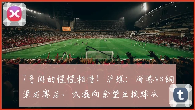 7号间的惺惺相惜！沪媒：海港vs铜梁龙赛后，武磊向余望互换球衣