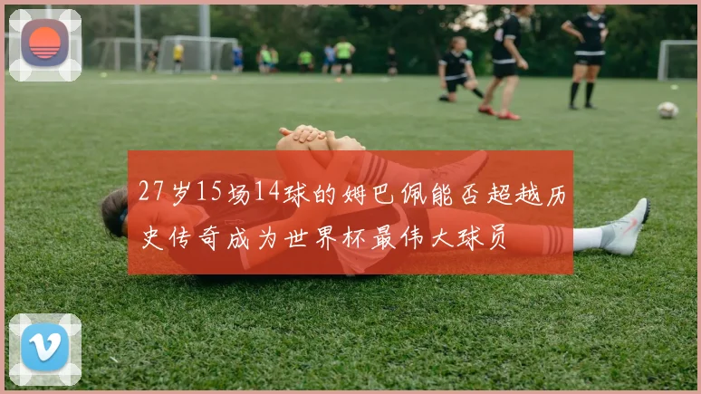 27岁15场14球的姆巴佩能否超越历史传奇成为世界杯最伟大球员