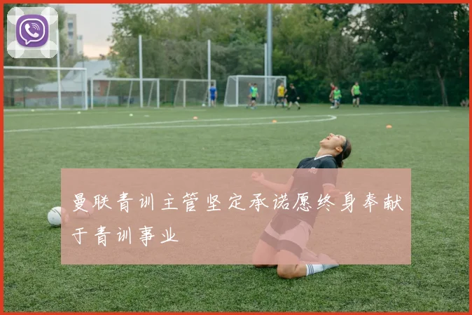 曼联青训主管坚定承诺愿终身奉献于青训事业